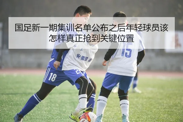 国足新一期集训名单公布之后年轻球员该怎样真正抢到关键位置